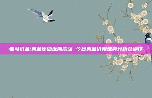 老马识金:黄金原油近期震荡 今日黄金价格走势分析及操作